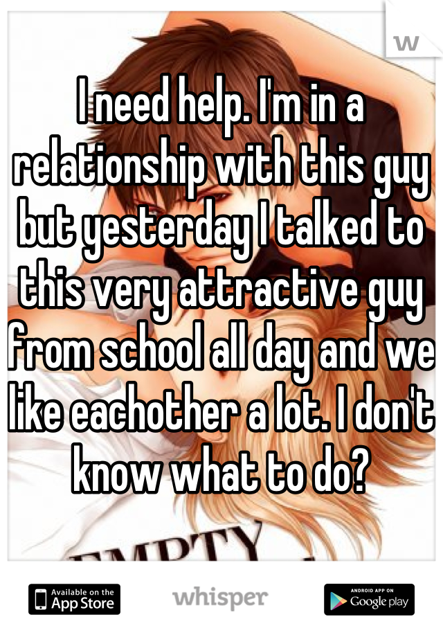 I need help. I'm in a relationship with this guy but yesterday I talked to this very attractive guy from school all day and we like eachother a lot. I don't know what to do?