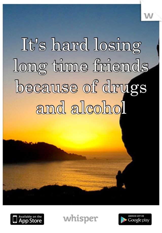It's hard losing long time friends because of drugs and alcohol