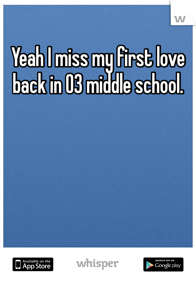 Yeah I miss my first love back in 03 middle school.