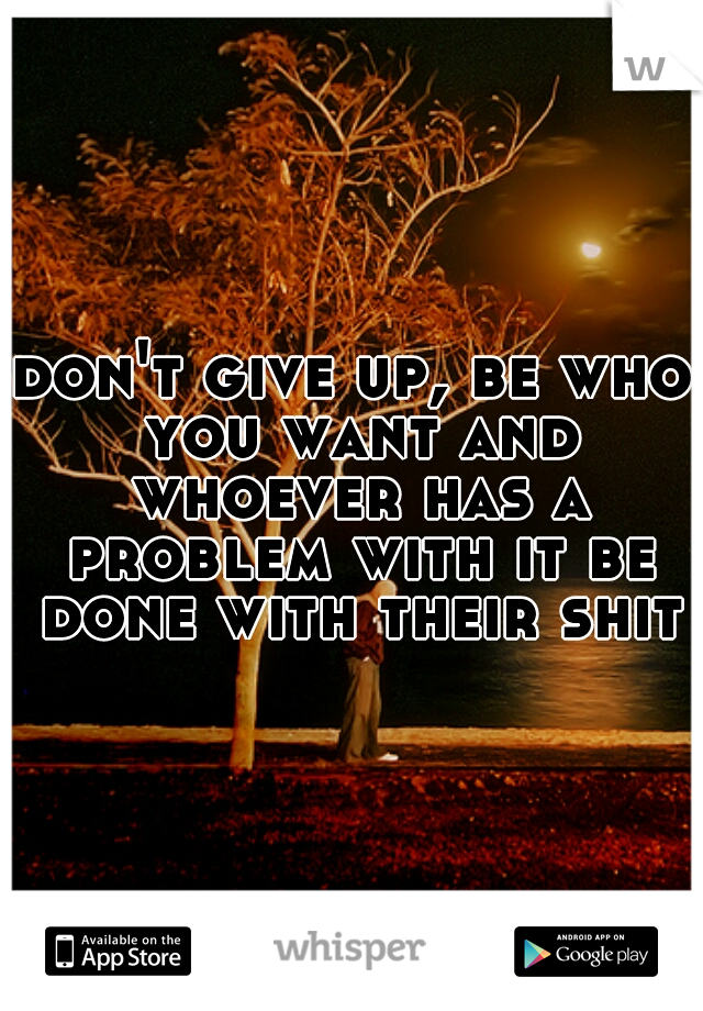don't give up, be who you want and whoever has a problem with it be done with their shit