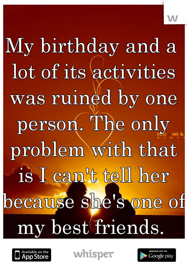 My birthday and a lot of its activities was ruined by one person. The only problem with that is I can't tell her because she's one of my best friends. 