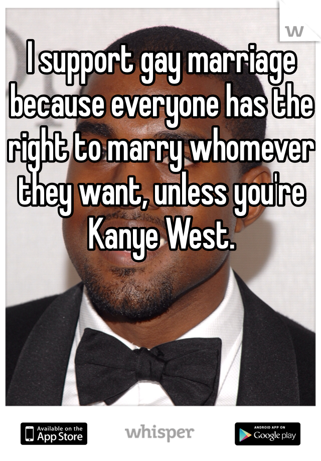 I support gay marriage because everyone has the right to marry whomever they want, unless you're Kanye West. 
