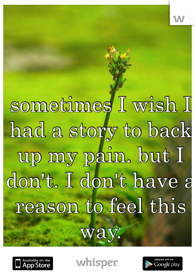 sometimes I wish I had a story to back up my pain. but I don't. I don't have a reason to feel this way. 

