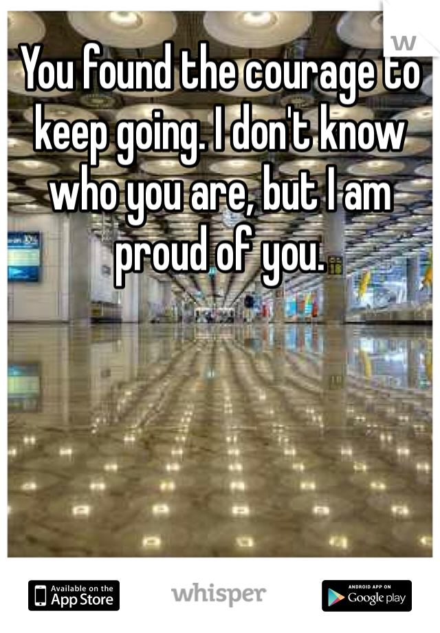 You found the courage to keep going. I don't know who you are, but I am proud of you. 