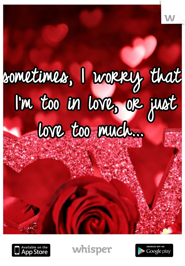 sometimes, I worry that I'm too in love, or just love too much... 