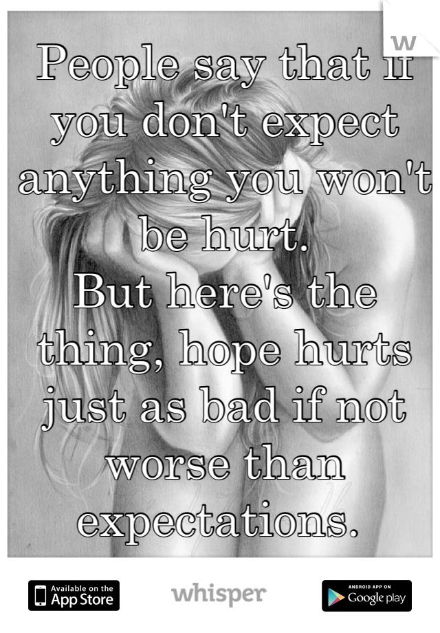 People say that if you don't expect anything you won't be hurt. 
But here's the thing, hope hurts just as bad if not worse than expectations. 