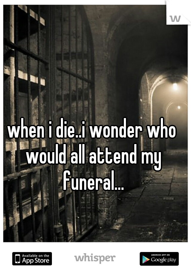 when i die..i wonder who would all attend my funeral...