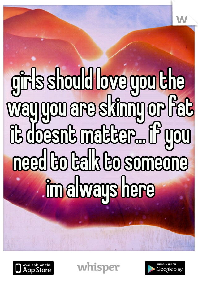 girls should love you the way you are skinny or fat it doesnt matter... if you need to talk to someone im always here
