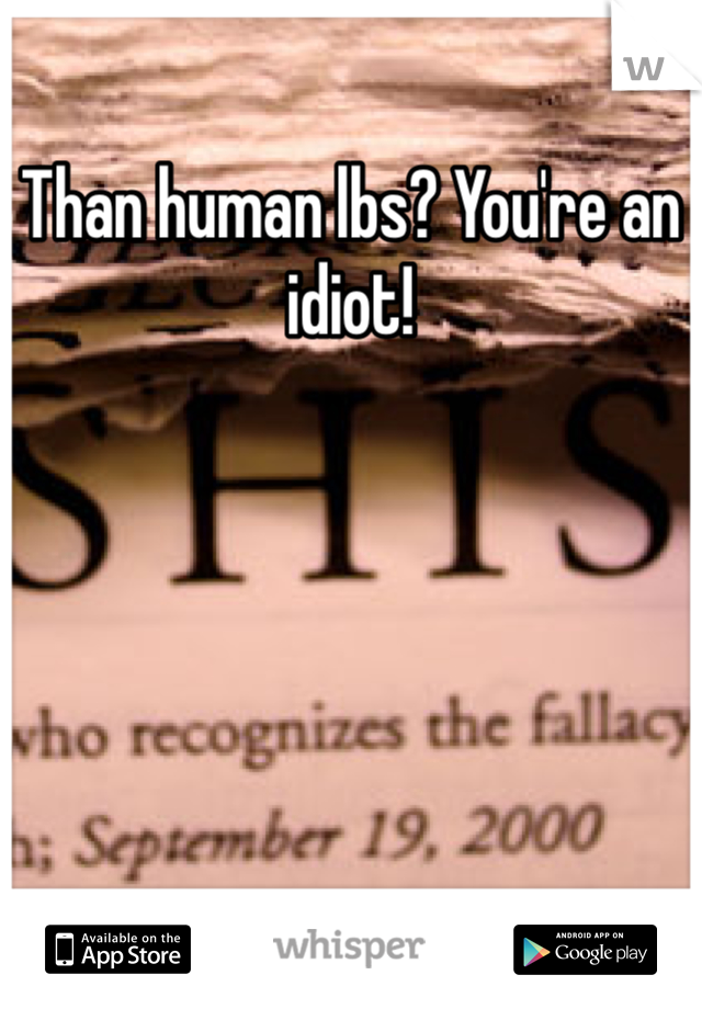 Than human lbs? You're an idiot!