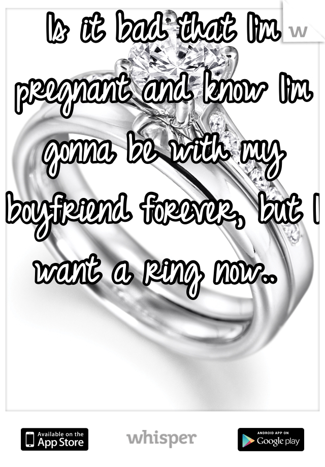 Is it bad that I'm pregnant and know I'm gonna be with my boyfriend forever, but I want a ring now.. 