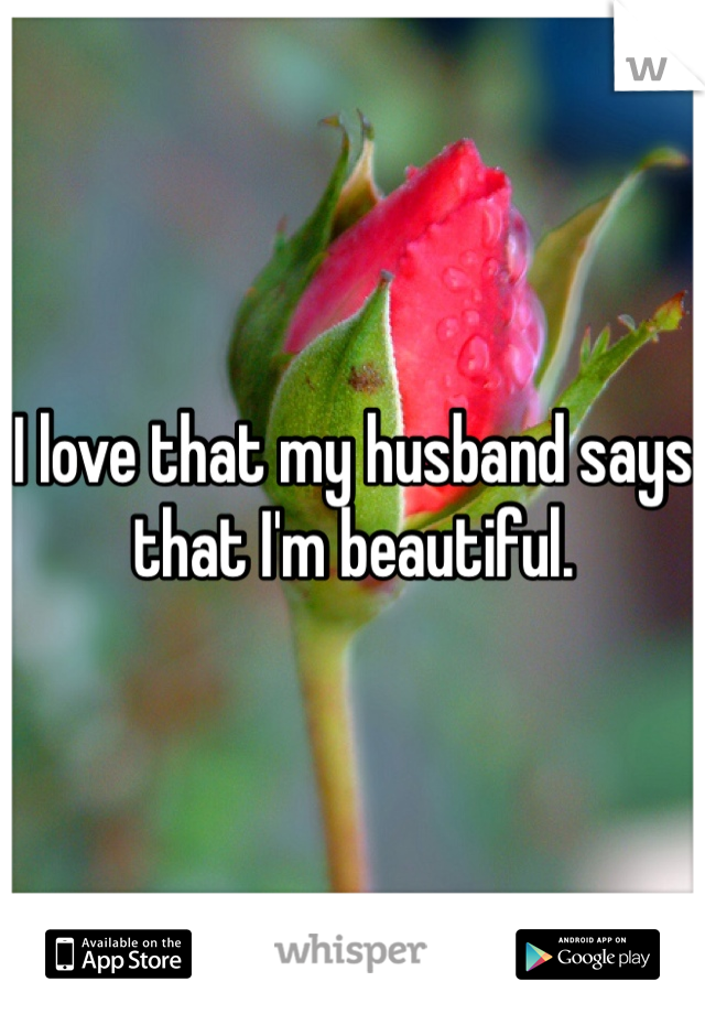 I love that my husband says that I'm beautiful.