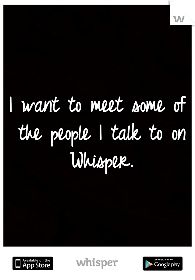 I want to meet some of the people I talk to on Whisper.