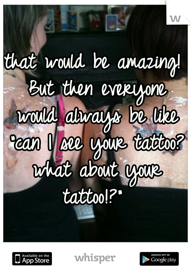 that would be amazing! But then everyone would always be like "can I see your tattoo? what about your tattoo!?" 