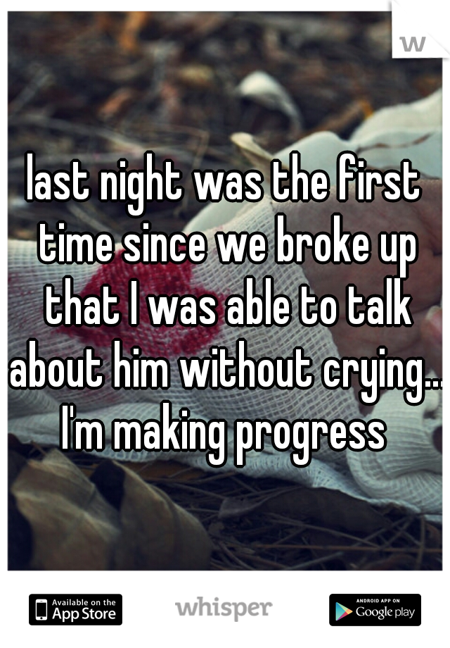 last night was the first time since we broke up that I was able to talk about him without crying....

I'm making progress
