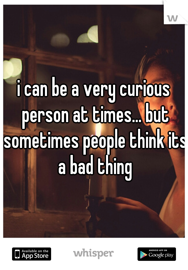 i can be a very curious person at times... but sometimes people think its a bad thing