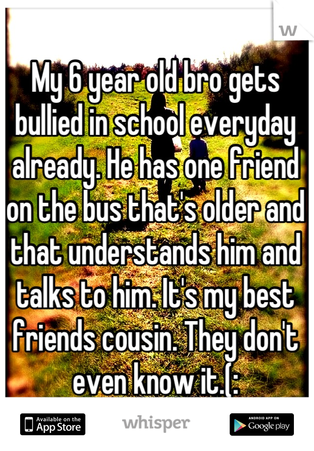 My 6 year old bro gets bullied in school everyday already. He has one friend on the bus that's older and that understands him and talks to him. It's my best friends cousin. They don't even know it.(: