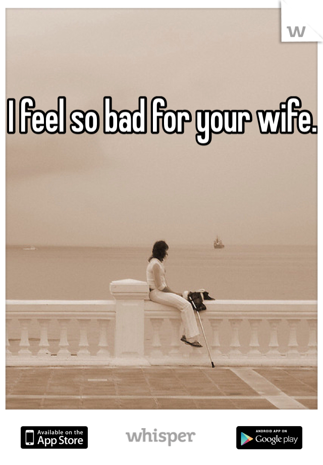 I feel so bad for your wife. 