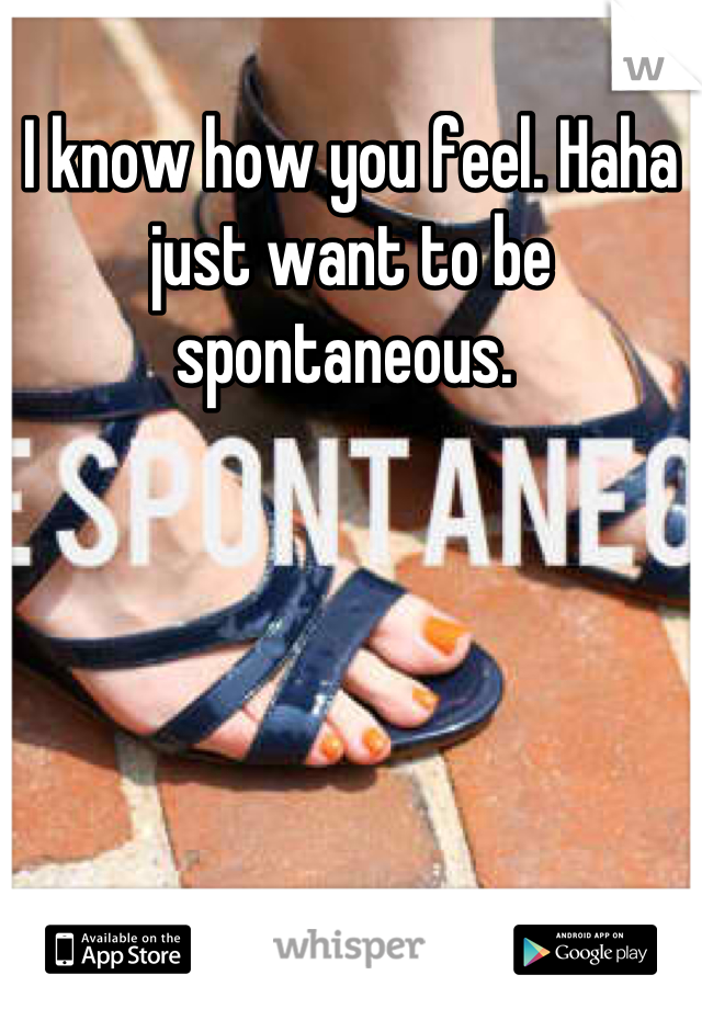 I know how you feel. Haha just want to be spontaneous. 