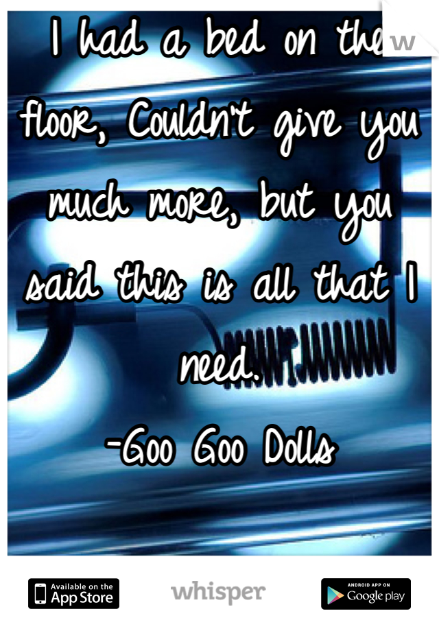 I had a bed on the floor, Couldn't give you much more, but you said this is all that I need.
-Goo Goo Dolls