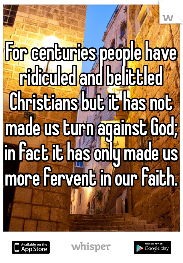For centuries people have ridiculed and belittled Christians but it has not made us turn against God; in fact it has only made us more fervent in our faith. 