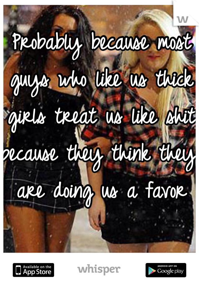 Probably because most guys who like us thick girls treat us like shit because they think they are doing us a favor 
