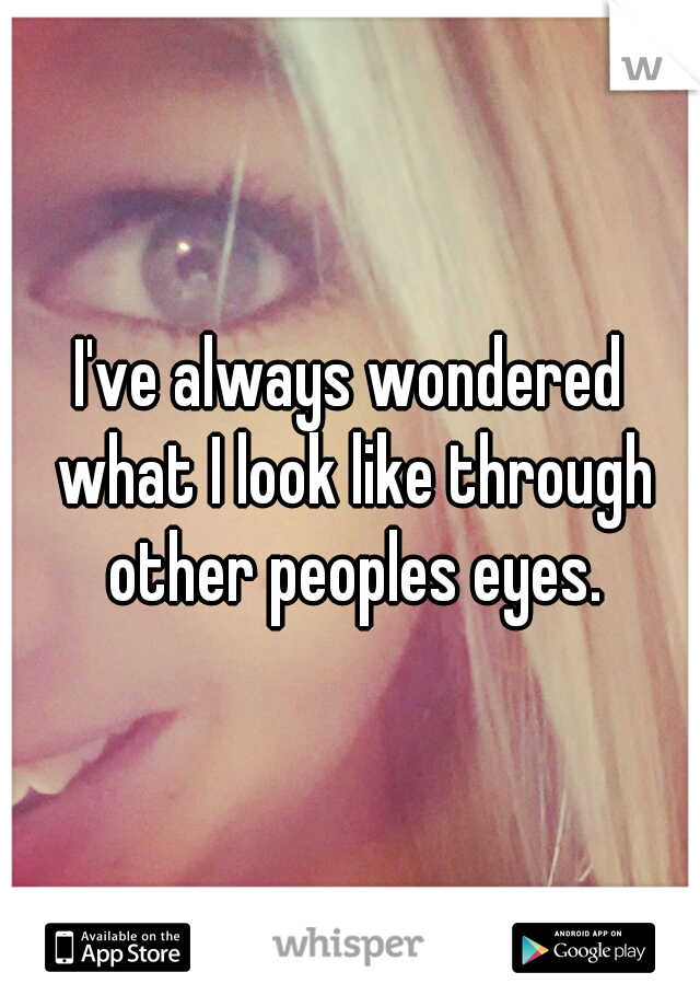 I've always wondered what I look like through other peoples eyes.
