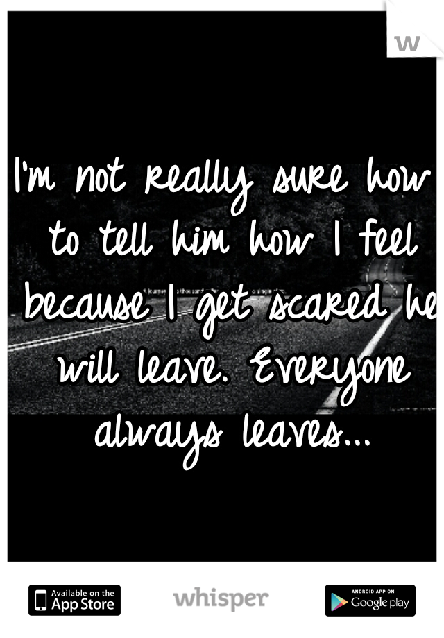 I'm not really sure how to tell him how I feel because I get scared he will leave. Everyone always leaves...