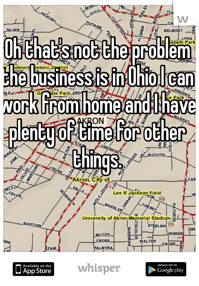 Oh that's not the problem the business is in Ohio I can work from home and I have plenty of time for other things.