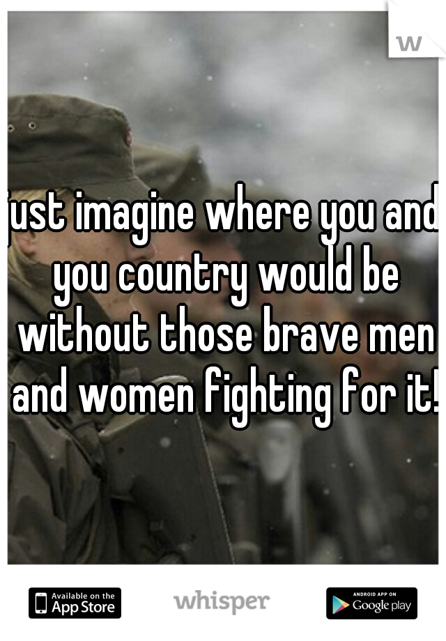 just imagine where you and you country would be without those brave men and women fighting for it!
