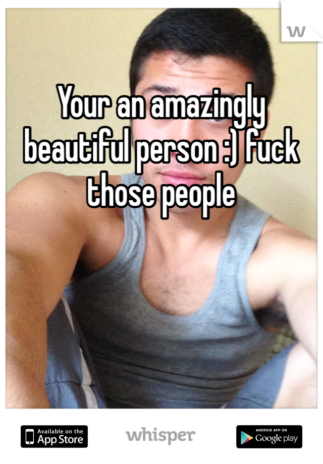 Your an amazingly beautiful person :) fuck those people 