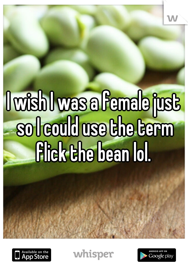 I wish I was a female just so I could use the term flick the bean lol. 