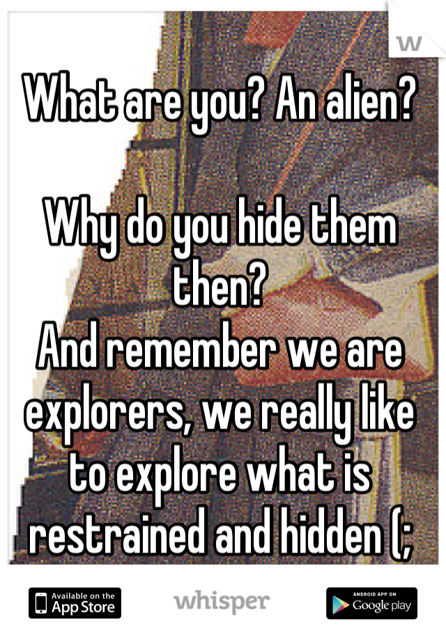 What are you? An alien?

Why do you hide them then?
And remember we are explorers, we really like to explore what is restrained and hidden (;