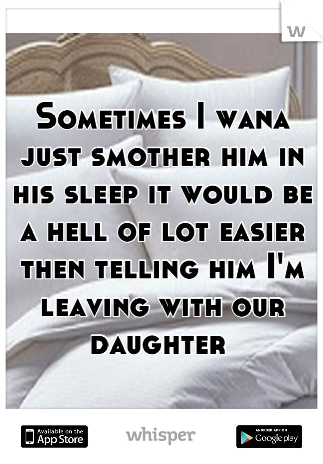 Sometimes I wana just smother him in his sleep it would be a hell of lot easier then telling him I'm leaving with our daughter 