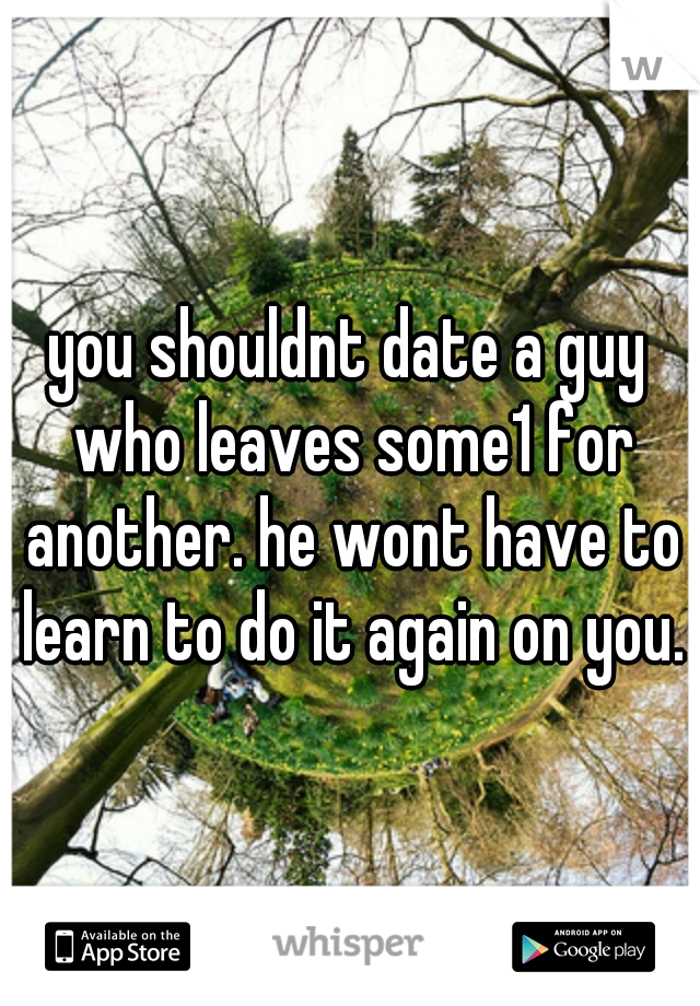 you shouldnt date a guy who leaves some1 for another. he wont have to learn to do it again on you.