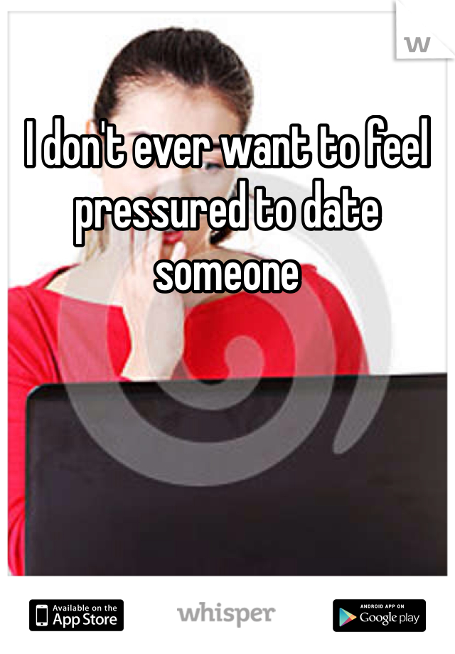 I don't ever want to feel pressured to date someone 