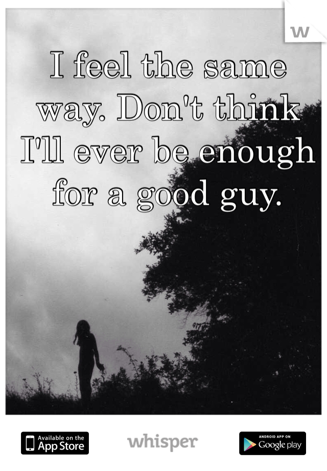 I feel the same way. Don't think I'll ever be enough for a good guy.