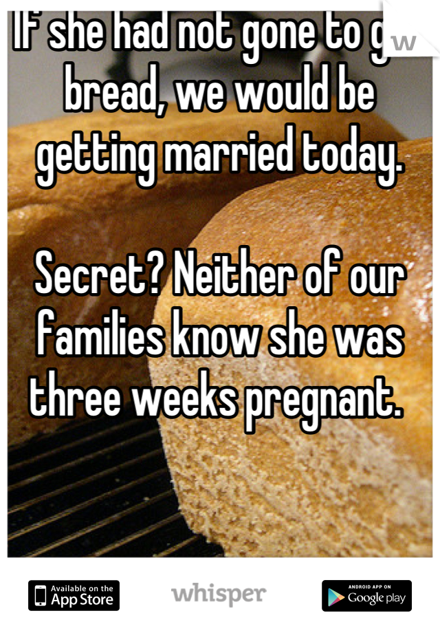 If she had not gone to get bread, we would be getting married today. 

Secret? Neither of our families know she was three weeks pregnant. 