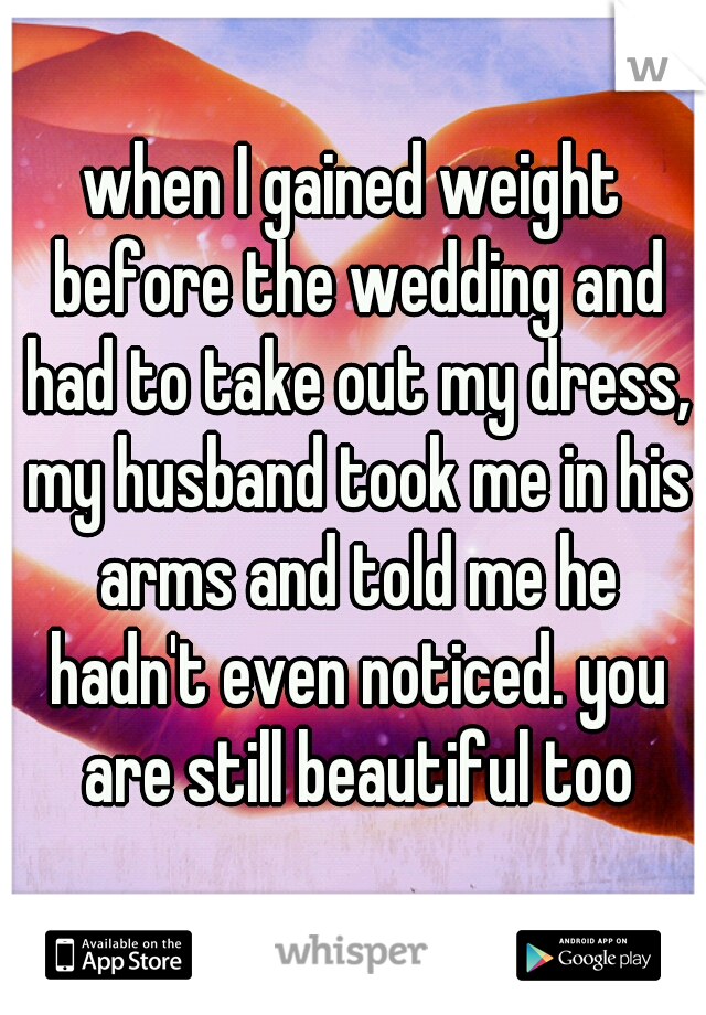 when I gained weight before the wedding and had to take out my dress, my husband took me in his arms and told me he hadn't even noticed. you are still beautiful too