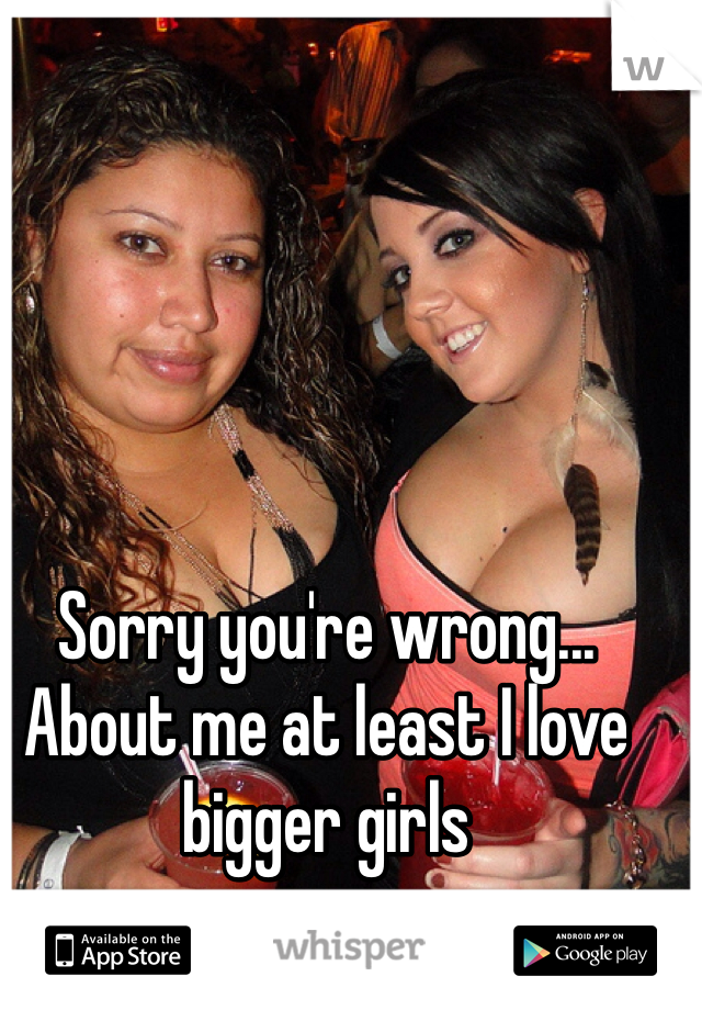 Sorry you're wrong... About me at least I love bigger girls