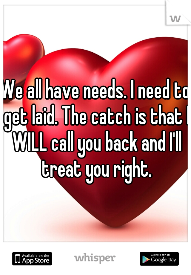 We all have needs. I need to get laid. The catch is that I WILL call you back and I'll treat you right.