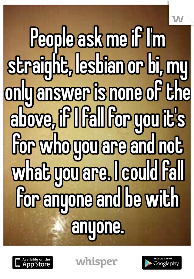 People ask me if I'm straight, lesbian or bi, my only answer is none of the above, if I fall for you it's for who you are and not what you are. I could fall for anyone and be with anyone.