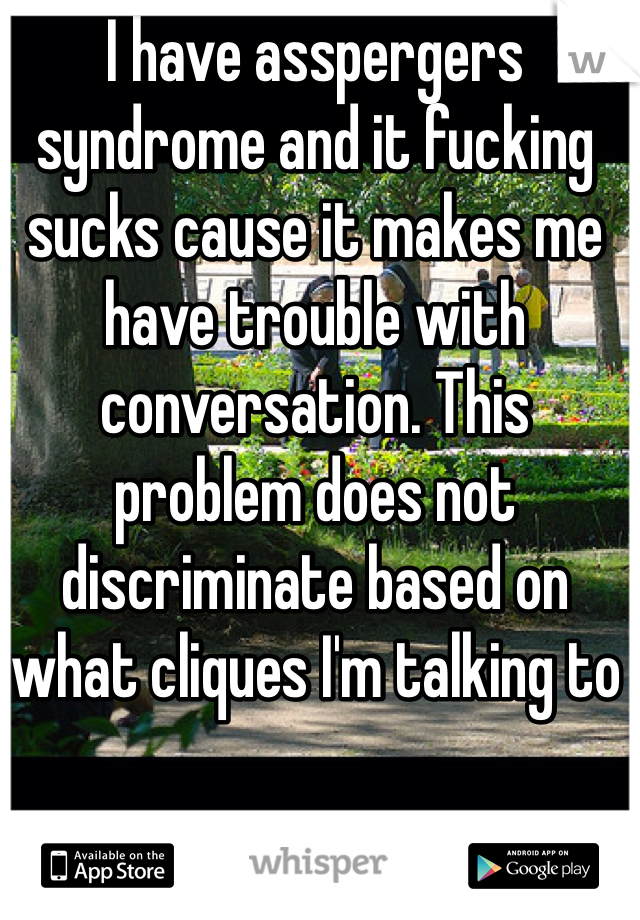 I have asspergers syndrome and it fucking sucks cause it makes me have trouble with conversation. This problem does not discriminate based on what cliques I'm talking to