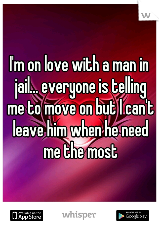 I'm on love with a man in jail... everyone is telling me to move on but I can't leave him when he need me the most