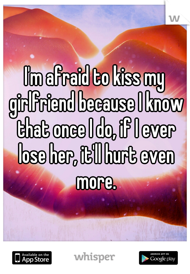 I'm afraid to kiss my girlfriend because I know that once I do, if I ever lose her, it'll hurt even more.