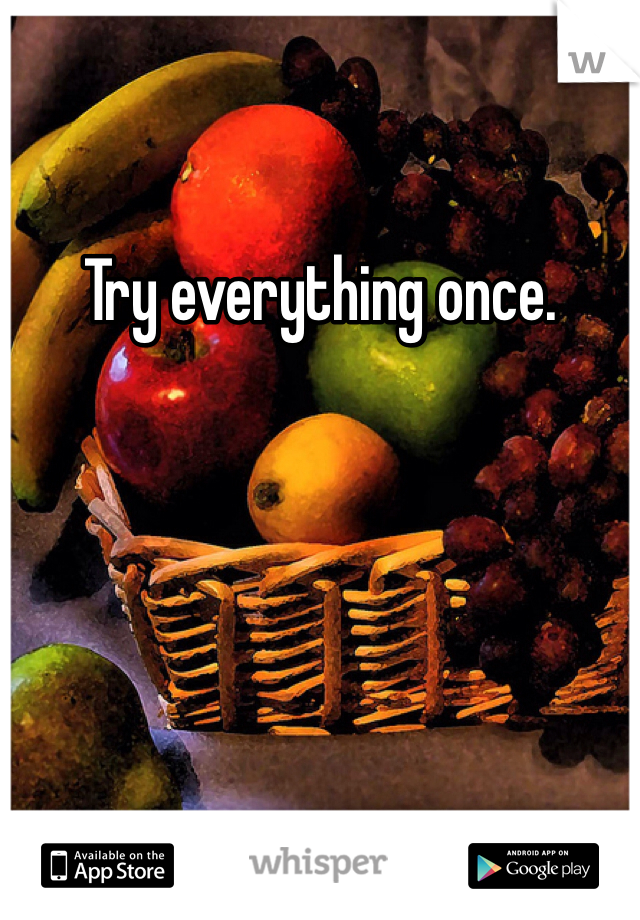 Try everything once.