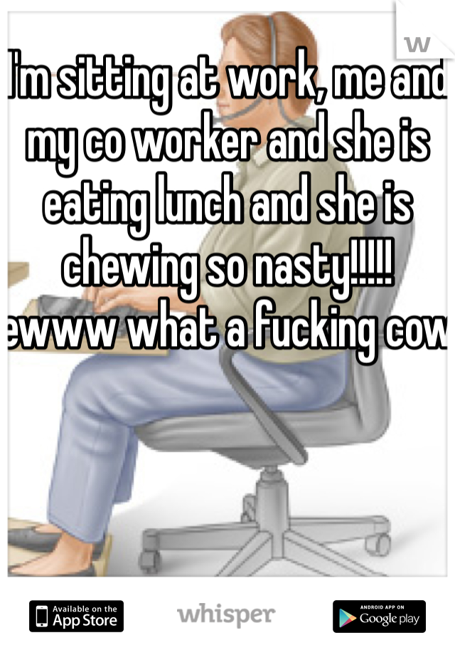 I'm sitting at work, me and my co worker and she is eating lunch and she is chewing so nasty!!!!! ewww what a fucking cow