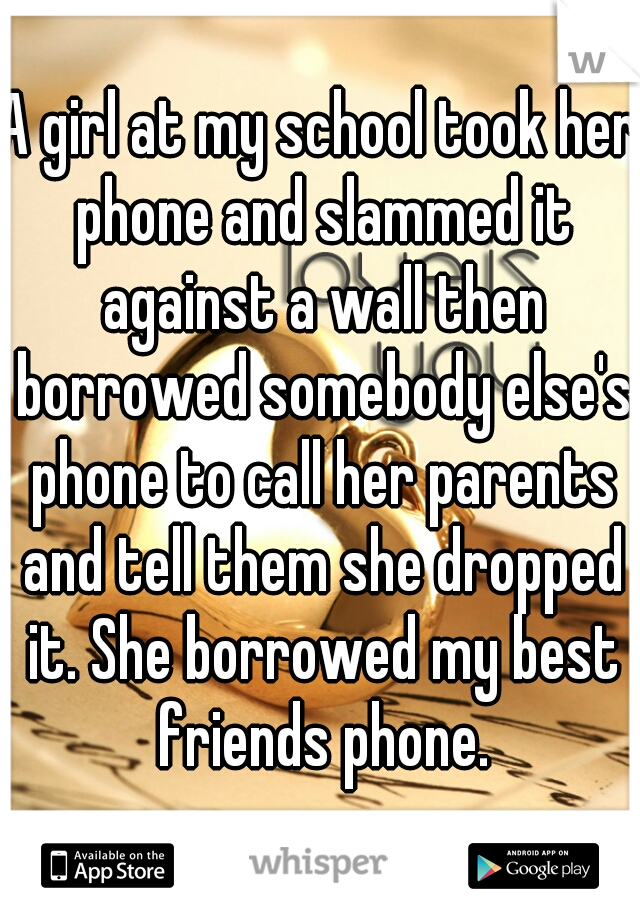 A girl at my school took her phone and slammed it against a wall then borrowed somebody else's phone to call her parents and tell them she dropped it. She borrowed my best friends phone.
