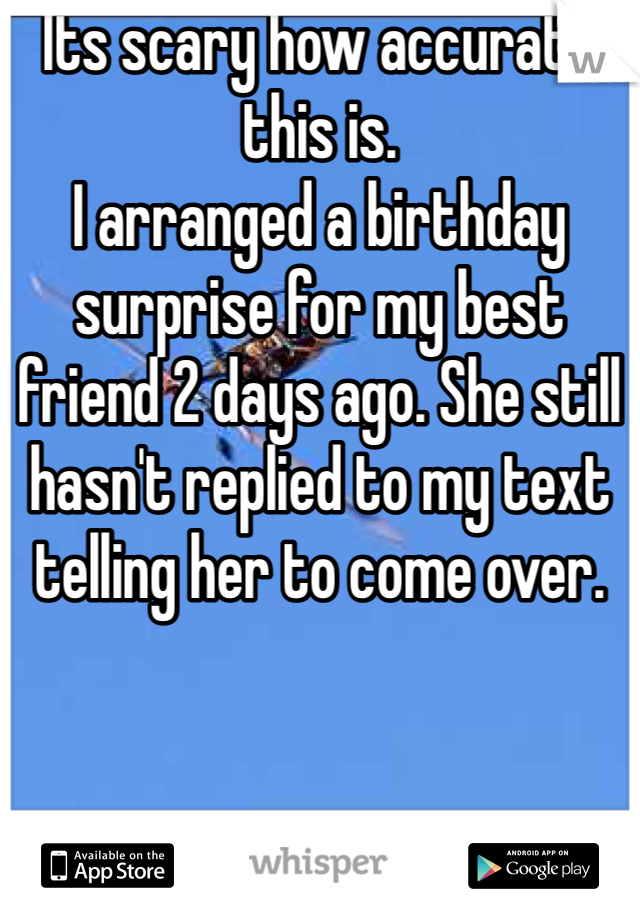 Its scary how accurate this is.
I arranged a birthday surprise for my best friend 2 days ago. She still hasn't replied to my text telling her to come over.