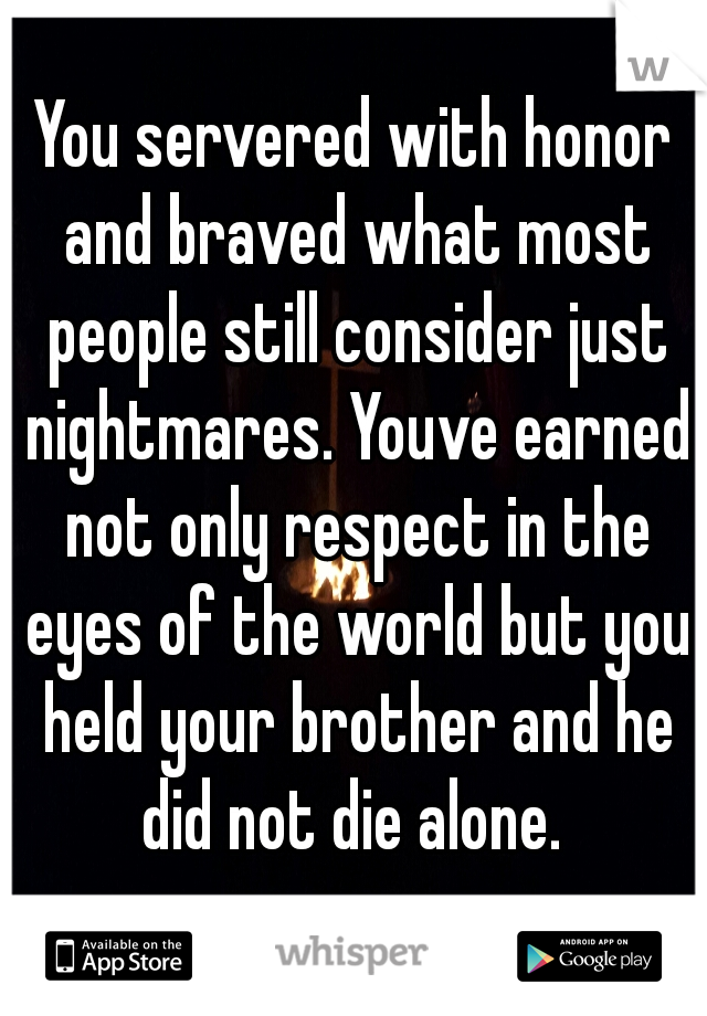 You servered with honor and braved what most people still consider just nightmares. Youve earned not only respect in the eyes of the world but you held your brother and he did not die alone. 