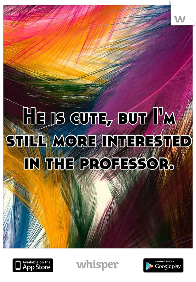 He is cute, but I'm still more interested in the professor.